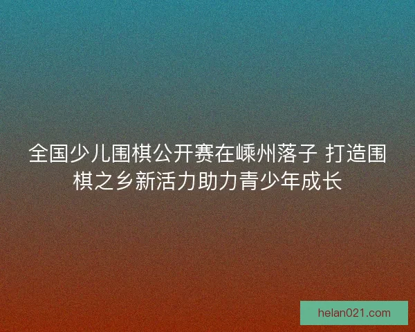 全国少儿围棋公开赛在嵊州落子 打造围棋之乡新活力助力青少年成长