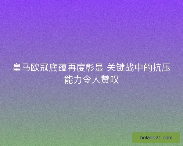 皇马欧冠底蕴再度彰显 关键战中的抗压能力令人赞叹